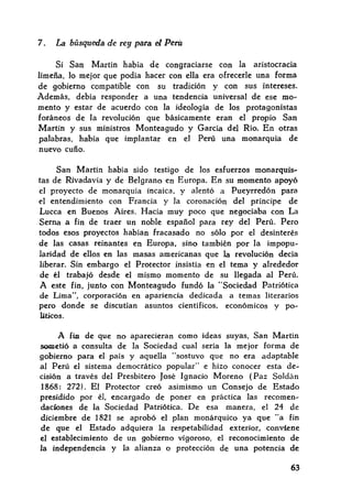 7. La búsqueda de rey para el Perú
Si San Martín había de congraciarse con la aristocracia
limeña, lo mejor que podía hacer con ella era ofrecerle una forma
de gobierno compatible con su tradición y con sus intereses.
Además, debía responder a una tendencia universal de ese mo~
mento y estar de acuerdo con la ideología de los protagonistas
foráneos de la revolución que básicamente eran el propio San
Martín y sus ministros Monteagudo y García del Río. En otras
palabras, había que implantar en el Perú una monarquía de
nuevo cuño.
San Martín había sido testigo de los esfuerzos monarquis~
tas de Rivadavia y de Belgrano en Europa. En su momento apoyó
el proyecto de monarquía incaica, y alentó a Pueyrredón para
el entendimiento con Francia y la coronación del príncipe de
Lucca en Buenos Aires. Hacía muy poco que negociaba con La
Serna a fin de traer un noble español para rey del Perú. Pero
todos esos proyectos habían fracasado no sólo por el desinterés
de las casas reinantes en Europa, sino también por la impopu~
laridad de ellos en las masas americanas que la revolución decía
liberar. Sin embargo el Protector insistía en el tema y alrededor
de él trabajó desde el mismo momento de su llegada al Perú.
A este fin, junto con Monteagudo fundó la "Sociedad Patriótica
de Lima", corporación en apariencia dedicada a temas literarios
pero donde se discutían asuntos científicos, económicos y po~
liticos.
A fin de que no aparecieran como ideas suyas, San Martín
sometió a consulta de la Sociedad cual sería la mejor forma de
gobierno para el país y aquella "sostuvo que no era adaptable
al Perú el sistema democrático popular" e hizo conocer esta de~
cisión a través del Presbítero José Ignacio Moreno (Paz Soldán
1868: 272). El Protector creó asimismo un Consejo de Estado
presidido por él, encargado de poner en práctica las recomen~
dadones de la Sociedad Patriótica. De esa manera, el 24 de
diciembre de 1821 se aprobó el plan monárquico ya que "a fin
de que el Estado adquiera la respetabilidad exterior, conviene
el establecimiento de un gobierno vigoroso, el reconocimiento de
Ja independencia y la alianza o protección de una potencia de
63
 