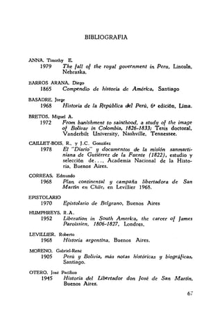 BIBLIOGRAFIA
ANNA, Timothy E.
1979 The fall of the royal government in. Peru, Lincoln.
Nebraska.
BARROS ARANA. Diego
1865 Compendio de historia de América, Santiago
BASADRE, Jorge
1968 Historia de la República del Perú, 6• edidón, Uma.
BRETOS, Miguel A.
1972 From ba.nishment to sainthood, a study of the image
of Bolívar in Colombia, 1826~1833: Tesis doctoral.
Vanderbilt University, Nashville. Tennessee.
CAILLET-BOIS, R., y J.C. González
1978 El "Diario" y documentos de la misión sanmarti~
niana de Gutiérrez de la Fuente (1822}, estudio y
selección de ... , Academia Nacional de la Histo~
ría, Buenos Aires.
CORREAS, Edmundo
1968 Plan; continental y campaña libertadora de San
Martín en Chile, en Levillier 1968.
EPISTOLARIO
1970 Epistolario de Belgrano, Buenos Aires
HUMPHREYS, R.A.
1952 Liberation in South Amerlca, the career of James
Paroissien, 1806~1827, Londres.
LEVILLIER, Roberto
1968 Historia argentina, Buenos Aires.
MORENO. Gabriel-René
1905 Perú y Bolivia, más notas históricas y biográficas,
Santiago.
OTERO. José Pacifico
1945 Historia del Libertador don fosé de San Martín.
Buenos Aires.
67
 