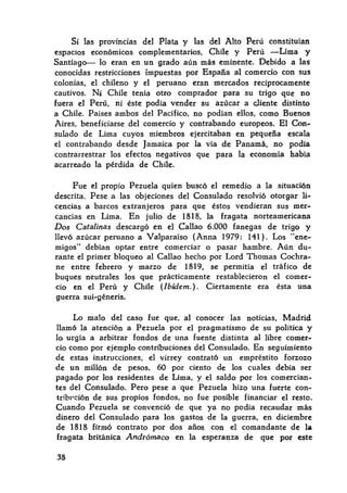 Si las provincias del Plata y las del Alto Perú constituían
espacios económicos complementarios, Chile y Perú -Lima y
Santiago-- lo eran en un grado aún más eminente. Debido a las
conocidas restricciones impuestas por España al comercio con sus
colonias, el chileno y el peruano eran mercados recíprocamente
cautivos. N~ Chile tenía otro comprador para su trigo que no
fuera el Perú, ni éste podía vender su azúcar a cliente distinto
a Chile. Países ambos del Pacífico, no podían ellos, como Buenos
Aires, beneficiarse del comercio y contrabando europeos. El Con-
sulado de Lima cuyos miembros ejercitaban en pequeña escala
el contrabando desde Jamaica por la vía de Panamá, no podía
contrarrestrar los efectos negativos que para la economía había
acarreado la pérdida de Chile.
Fue el propio Pezuela quien buscó el remedio a la situación
descrita. Pese a las objeciones del Consulado resolvió otorgar li-
cencias a barcos extranjeros para que éstos vendieran sus mer-
cancías en Lima. En julio de 1818, la fragata norteamericana
Dos Catalinas descargó en el Callao 6.000 fanegas de trigo y
llevó azúcar peruano a V alparaíso (Anna 1979: 141 ) . Los "ene-
migos" debían optar entre comerciar o pasar hambre. Aún du-
rante el primer bloqueo al Callao hecho por Lord Thomas Cochra-
ne entre febrero y marzo de 1819, se permitía el tráfico de
buques neutrales los que prácticamente restablecieron el comer-
cio en el Perú y Chile (Ibídem.). Ciertamente era ésta una
guerra sui-géneris.
Lo malo del caso fue que, al conocer las noticias, Madrid
llamó la atención a Pezuela por el pragmatismo de su política y
lo urgía a arbitrar fondos de una fuente distinta al libre comer-
cio como por ejemplo contribuciones del Consulado. En seguimiento
de estas instrucciones, el virrey contrató un empréstito forzozo
de un millón de pesos, 60 por ciento de los cuales debía ser
pagado por los residentes de Lima, y el saldo por los comercian-
tes del Consulado. Pero pese a que Pezuela hizo una fuerte con-
tribl'ción de sus propios fondos, no fue posible financiar el reste.
Cuando Pezuela se convenció de que ya no podía recaudar más
dinero del Consulado para los gastos de la guerra, en diciembre
de 1818 firmó contrato por dos años con el comandante de la
fragata británica Andrómaco en la esperanza de que por este
38
 