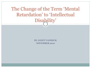 BY JANET VANHECK
NOVEMBER 2010
The Change of the Term ‘Mental
Retardation’ to ‘Intellectual
Disability’
 