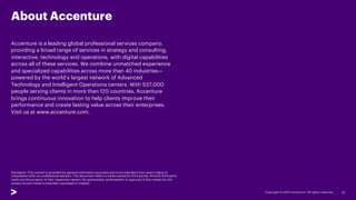 About Accenture
Accenture is a leading global professional services company,
providing a broad range of services in strategy and consulting,
interactive, technology and operations, with digital capabilities
across all of these services. We combine unmatched experience
and specialized capabilities across more than 40 industries—
powered by the world’s largest network of Advanced
Technology and Intelligent Operations centers. With 537,000
people serving clients in more than 120 countries, Accenture
brings continuous innovation to help clients improve their
performance and create lasting value across their enterprises.
Visit us at www.accenture.com.
32
Disclaimer: This content is provided for general information purposes and is not intended to be used in place of
consultation with our professional advisors. This document refers to marks owned by third parties. All such third-party
marks are the property of their respective owners. No sponsorship, endorsement or approval of this content by the
owners of such marks is intended, expressed or implied.
 