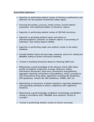 Drug Safety Experience
 Expertise in performing medical review of literature publications and
abstracts for the purpose of potential safety signal.
 Ensuring the quality, accuracy, timely review, overall medical
assessment and validity/invalidity of literature reports.
 Expertise in performing medical review of CSR SAE narratives.
 Expertise in providing medical inputs and advice to
pharmacovigilance scientists on medical aspects in processing of
Individual Case Safety Reports (ICSRs).
 Expertise in performing single case medical review in the safety
database.
 Provide medical inputs during triage, assessing events for coding and
MEdDRA coding of events and query handling.
 Trained in handling Enterprise Resource Planning (ERP) tool.
 Maintaining a good knowledge of the Adverse Events (AE) safety
profile of assigned drugs/class of drugs, Reference Safety
Information documents, data entry conventions and guidelines,
aggregate reporting conventions and guidelines, client’s procedures
and international drug safety regulations including ICH Guidelines,
GVP guidelines, Volume 9A, FDA Guidelines, CIOMS , GCP etc.
 Maintaining an awareness of global regulatory reporting obligations
and organizing workload to ensure compliance with regulatory
timelines.
 Maintaining a good knowledge of Medical Terminology and MedDra
coding in accordance with “MedDRA term selection: Points to
consider”.
 Trained in performing medical review of clinical overviews.
 