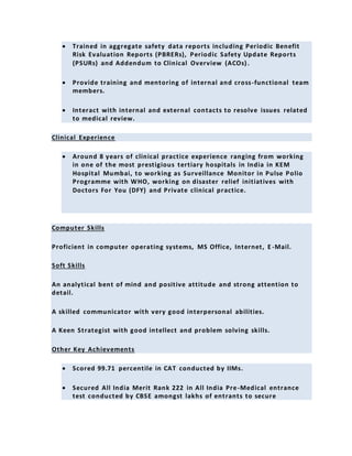  Trained in aggregate safety data reports including Periodic Benefit
Risk Evaluation Reports (PBRERs), Periodic Safety Update Reports
(PSURs) and Addendum to Clinical Overview (ACOs).
 Provide training and mentoring of internal and cross-functional team
members.
 Interact with internal and external contacts to resolve issues related
to medical review.
Clinical Experience
 Around 8 years of clinical practice experience ranging from working
in one of the most prestigious tertiary hospitals in India in KEM
Hospital Mumbai, to working as Surveillance Monitor in Pulse Polio
Programme with WHO, working on disaster relief initiatives with
Doctors For You (DFY) and Private clinical practice.
Computer Skills
Proficient in computer operating systems, MS Office, Internet, E -Mail.
Soft Skills
An analytical bent of mind and positive attitude and strong attention to
detail.
A skilled communicator with very good interpersonal abilities.
A Keen Strategist with good intellect and problem solving skills.
Other Key Achievements
 Scored 99.71 percentile in CAT conducted by IIMs.
 Secured All India Merit Rank 222 in All India Pre-Medical entrance
test conducted by CBSE amongst lakhs of entrants to secure
 