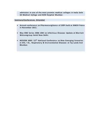 admission in one of the most premier medical colleges in India Seth
GS Medical College and KEM Hospital Mumbai.
Seminars/Conferences Attended
 Annual conference on Pharmacovigilance of SOPI held at NMCH Patna
in November 2011.
 Max CME Series 2006 CME on Infectious Diseases Update at Marriott
Welcomgroup Hotel New Delhi.
 NESCON 2005: 13TH National Conference on New Emerging Scenarios
in HIV, T.B., Respiratory & Environmental Diseases at Taj Lands End
Mumbai.
 