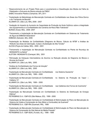  “Desenvolvimento de um Projeto Piloto para o Levantamento e Classificação dos Modos de Falha do
Peletizador e Extrusora de Resina através de FMEA”
SABIC Innovative Plastics (Campinas, SP), 2011
 "Implantação da Metodologia de Manutenção Centrada em Confiabilidade nas Áreas dos Filtros Dorrco
e do Transporte de Bauxita"
ALUMAR S.A. (São Luis, MA), 2006 - 2007
 “Avaliação do Impacto do Aumento da Capacidade de Produção de Ácido Sulfúrico sobre a Integridade
dos Equipamentos e a Confiabilidade dos Cenários de Risco Não-Toleráveis"
BUNGE (Araxá, MG), 2006 -2007
 “Treinamento e Implantação da Manutenção Centrada em Confiabilidade em Sistemas de Tratamento
de Água da EMBASA Bolandeira"
EMBASA (Salvador, BA), 2006
 "Implantação de Modelos de Confiabilidade (Diagrama de Blocos, Cálculo do MTBF e Análise de
Weibull) nas áreas de Calcinação, Cubas e Subestação de Alta Tensão"
ALCOA (Poços de Caldas, MG), 2000 - 2001
 "Treinamento e Implantação de Manutenção Centrada na Confiabilidade na Planta de Roundup da
MONSANTO na Bahia"
ALSTOM / MONSANTO (Camaçari, BA), 2001
 “Otimização de Estoques Intermediários de Alumina na Redução através de Diagrama de Blocos e
Árvores de Evento"
ALUMAR S.A. (São Luis, MA), 2000
 “Análise da Confiabilidade dos Fornos de Indução"
ALUMAR S.A. (São Luis, MA), 2000
 “Implantação da Manutenção Centrada em Confiabilidade nos Sistema Gautschis”
ALUMAR S.A. (São Luis, MA), 1999 – 2000
 “Implantação da Manutenção Centrada em Confiabilidade no Sistema de Produção de Vapor –
Caldeira 13”
ALUMAR S.A. (São Luis, MA), 1999 – 2000
 “Implantação da Manutenção Centrada em Confiabilidade nas Caldeiras dos Fornos de Cozimento”
ALUMAR S.A. (São Luis, MA), 1999 - 2000
 “Implantação da Manutenção Centrada em Confiabilidade no Sistema de Distribuição de Energia
Elétrica"
PETROBRAS S.A. / E&P-ES (São Mateus, ES), 1999 - 2000
 “Implantação da Manutenção Centrada em Confiabilidade & Reformulação do Plano de Manutenção do
Sistema de Coleta e Compressão de Gás (Motor a Combustão) de Guamaré"
PETROBRAS S.A. / E&P-RN (Guamaré, RN), 1999
 “Implantação da Manutenção Centrada em Confiabilidade & Reformulação do Plano de Manutenção do
Sistema de Compressão de Gás Natural de Média Pressão"
PETROBRAS S.A. / E&P-SEAL (Furado, AL), 1998 - 1999
 