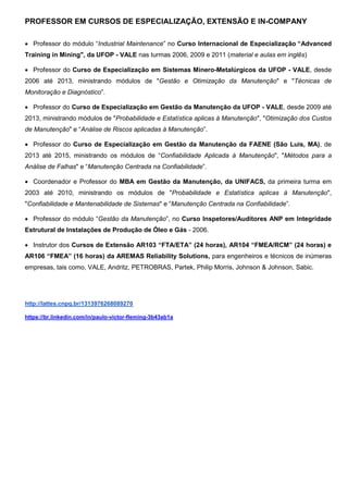 PROFESSOR EM CURSOS DE ESPECIALIZAÇÃO, EXTENSÃO E IN-COMPANY
 Professor do módulo “Industrial Maintenance” no Curso Internacional de Especialização “Advanced
Training in Mining", da UFOP - VALE nas turmas 2006, 2009 e 2011 (material e aulas em inglês)
 Professor do Curso de Especialização em Sistemas Mínero-Metalúrgicos da UFOP - VALE, desde
2006 até 2013, ministrando módulos de "Gestão e Otimização da Manutenção" e "Técnicas de
Monitoração e Diagnóstico”.
 Professor do Curso de Especialização em Gestão da Manutenção da UFOP - VALE, desde 2009 até
2013, ministrando módulos de "Probabilidade e Estatística aplicas à Manutenção", "Otimização dos Custos
de Manutenção" e “Análise de Riscos aplicadas à Manutenção”.
 Professor do Curso de Especialização em Gestão da Manutenção da FAENE (São Luis, MA), de
2013 até 2015, ministrando os módulos de “Confiabilidade Aplicada à Manutenção", "Métodos para a
Análise de Falhas" e “Manutenção Centrada na Confiabilidade”.
 Coordenador e Professor do MBA em Gestão da Manutenção, da UNIFACS, da primeira turma em
2003 até 2010, ministrando os módulos de "Probabilidade e Estatística aplicas à Manutenção",
"Confiabilidade e Mantenabilidade de Sistemas" e “Manutenção Centrada na Confiabilidade”.
 Professor do módulo “Gestão da Manutenção”, no Curso Inspetores/Auditores ANP em Integridade
Estrutural de Instalações de Produção de Óleo e Gás - 2006.
 Instrutor dos Cursos de Extensão AR103 “FTA/ETA” (24 horas), AR104 “FMEA/RCM” (24 horas) e
AR106 “FMEA” (16 horas) da AREMAS Reliability Solutions, para engenheiros e técnicos de inúmeras
empresas, tais como, VALE, Andritz, PETROBRAS, Partek, Philip Morris, Johnson & Johnson, Sabic.
http://lattes.cnpq.br/1313976268089270
https://br.linkedin.com/in/paulo-victor-fleming-3b43ab1a
 