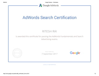 9/9/2016 Google Partners ­ Certification
https://www.google.com/partners/#p_certification_html;cert=8 1/2
AdWords Search Certi䂦䀀cation
RITESH RAI
is awarded this certiñcate for passing the AdWords Fundamentals and Search
Advertising exams.
GOOGLE.COM/PARTNERS
VALID THROUGH
7 September 2017
 
