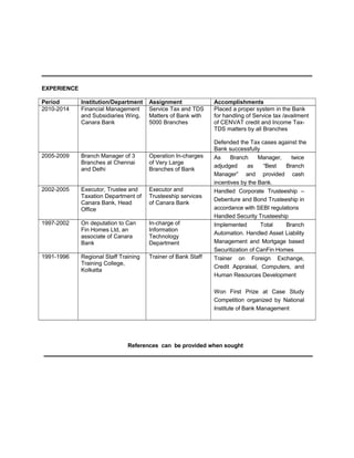 EXPERIENCE
Period Institution/Department Assignment Accomplishments
2010-2014 Financial Management
and Subsidiaries Wing,
Canara Bank
Service Tax and TDS
Matters of Bank with
5000 Branches
Placed a proper system in the Bank
for handling of Service tax /availment
of CENVAT credit and Income Tax-
TDS matters by all Branches
Defended the Tax cases against the
Bank successfully
2005-2009 Branch Manager of 3
Branches at Chennai
and Delhi
Operation In-charges
of Very Large
Branches of Bank
As Branch Manager, twice
adjudged as “Best Branch
Manager” and provided cash
incentives by the Bank.
2002-2005 Executor, Trustee and
Taxation Department of
Canara Bank, Head
Office
Executor and
Trusteeship services
of Canara Bank
Handled Corporate Trusteeship –
Debenture and Bond Trusteeship in
accordance with SEBI regulations
Handled Security Trusteeship
1997-2002 On deputation to Can
Fin Homes Ltd, an
associate of Canara
Bank
In-charge of
Information
Technology
Department
Implemented Total Branch
Automation. Handled Asset Liability
Management and Mortgage based
Securitization of CanFin Homes
1991-1996 Regional Staff Training
Training College,
Kolkatta
Trainer of Bank Staff Trainer on Foreign Exchange,
Credit Appraisal, Computers, and
Human Resources Development
Won First Prize at Case Study
Competition organized by National
Institute of Bank Management
References can be provided when sought
 