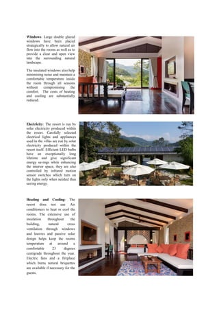 Windows: Large double glazed
windows have been placed
strategically to allow natural air
flow into the rooms as well as to
provide a clear and open view
into the surrounding natural
landscape.
The insulated windows also help
minimising noise and maintain a
comfortable temperature inside
the room through all seasons
without compromising the
comfort. The costs of heating
and cooling are substantially
reduced.
Electricity: The resort is run by
solar electricity produced within
the resort. Carefully selected
electrical lights and appliances
used in the villas are run by solar
electricity produced within the
resort itself. Efficient LED bulbs
have an exceptionally long
lifetime and give significant
energy savings while enhancing
the interior space, they are also
controlled by infrared motion
sensor switches which turn on
the lights only when needed thus
saving energy.
Heating and Cooling: The
resort does not use Air
conditioners to heat or cool the
rooms. The extensive use of
insulation throughout the
building, natural cross
ventilation through windows
and louvres and passive solar
design helps keep the rooms
temperature at around a
comfortable 23 degrees
centigrade throughout the year.
Electric fans and a fireplace
which burns natural briquettes
are available if necessary for the
guests.
 