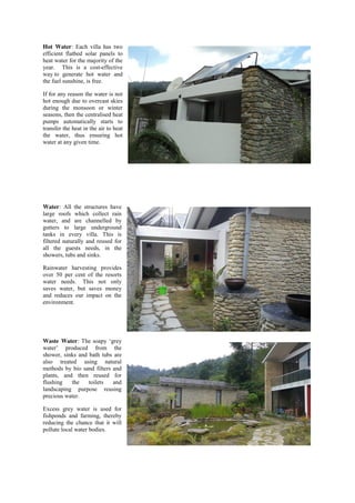 Hot Water: Each villa has two
efficient flatbed solar panels to
heat water for the majority of the
year. This is a cost-effective
way to generate hot water and
the fuel sunshine, is free.
If for any reason the water is not
hot enough due to overcast skies
during the monsoon or winter
seasons, then the centralised heat
pumps automatically starts to
transfer the heat in the air to heat
the water, thus ensuring hot
water at any given time.
Water: All the structures have
large roofs which collect rain
water, and are channelled by
gutters to large underground
tanks in every villa. This is
filtered naturally and reused for
all the guests needs, in the
showers, tubs and sinks.
Rainwater harvesting provides
over 50 per cent of the resorts
water needs. This not only
saves water, but saves money
and reduces our impact on the
environment.
Waste Water: The  soapy  ‘grey  
water’   produced   from   the  
shower, sinks and bath tubs are
also treated using natural
methods by bio sand filters and
plants, and then reused for
flushing the toilets and
landscaping purpose reusing
precious water.
Excess grey water is used for
fishponds and farming, thereby
reducing the chance that it will
pollute local water bodies.
 