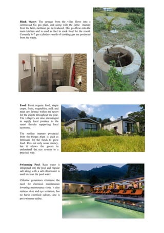 Black Water: The sewage from the villas flows into a
centralised bio gas plant, and along with the cattle manure
from the farm, methane gas is produced. This gas flows into the
main kitchen and is used as fuel to cook food for the resort.
Currently 6-7 gas cylinders worth of cooking gas are produced
from the waste.
Food: Fresh organic food, staple
crops, fruits, vegetables, milk and
meat are farmed within the resort
for the guests throughout the year.
The villagers are also encouraged
to supply local produce to the
resort thereby supporting local
economy.
The residue manure produced
from the biogas plant is used as
fertilisers for the fields to grow
food. This not only saves money,
but it allows the guests to
understand the eco system in a
practical way.
Swimming Pool: Rain water is
integrated into the pool and regular
salt along with a salt chlorinator is
used to clean the pool water.
Chlorine generators eliminate the
need for chemical maintenance
lowering maintenance costs. It also
reduces skin and eye irritation, has
no harsh chemical odours, and is
pro swimmer safety.
 