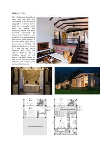 VILLAS: TYPE A
This villa has been designed in a
single level and split level
configuration to suit the natural
topography. A private portico
leads into a pantry/bar where
guests are greeted with
strategically placed floor lights
controlled automatically by
motion sensor. This follows onto
a spacious living room that has a
large double glazed window in
the front which opens into a
private deck overlooking the
fields and Himalayas, to its rear
is a king size bed with a
traditional back drop. The
adjacent bathroom has a
standalone Jacuzzi tub and
flanked by a double counter top
sink on one side and separate
bathroom and shower glass
cubicles on the other side.
 
