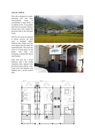VILLAS: TYPE B
This villa is designed as a multi-
functional unit with three
interconnected rooms to
accommodate a large family or
as separate rooms. A rear garden
path lined by rainwater filtration
systems and a lush wetland for
greywater leads to the individual
rooms.
The first two rooms are identical
in layout, however the third
room is designed slightly
different with a higher roof line
to be playful and also depict the
surrounding hills. This room also
serves as a living space for the
family with their own
kitchenette, a dining table and an
open fireplace.
Each room also has a lavish
bathroom with a tub, double
countertop sinks, separate toilet
and shower glass cubicles, a bar,
living room and bedroom with
fireplace and a private exterior
deck.
 