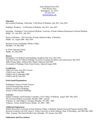 James Richard Frost, M.D.
4160 Winston Way
Birmingham, AL 35213
251-654-1593
jrfrost@uabmc.edu
Education
Interventional Radiology Fellowship- UAB School of Medicine, July 2015- June 2016.
Radiology Residency – UAB School of Medicine, July 2011- June 2015.
Internship - Preliminary Year in Internal Medicine, University of South Alabama Department of Internal Medicine
Mobile, AL, July 2010 - July 2011.
Doctor of Medicine - The University of South Alabama College of Medicine
Mobile, AL, August 2006 - May 2010.
Bachelor of Arts,Psychology, Rhodes College
Memphis, TN, May 2004.
St. Paul’s Episcopal School
Mobile, AL, May 2000.
Honors
Birmingham VA Medical Center Radiology Resident of the Year, 2011-2012.
American Society for Clinical Pathology Award for Academic Excellence and Achievement, May 2010.
Alpha Omega Alpha, Alabama Beta Chapter, Inducted April 2009.
Association of Pathology Chairs Honor Society, Inducted August 2008.
Certification
ABR Core Exam, June 2014, Passed.
USMLE step I, June 2008.
USMLE step II, September 2009.
USMLE step III, June 2011.
Professional Organizations
Radiological Society of North America
American Roentgen Ray Society
Alabama Academy of Radiology
Society of Interventional Radiology
Activities
Student Evaluation and Promotions Committee, USA College of Medicine, August 2007- May 2010.
The American Medical Association, Member, 2006 - present.
Volunteer, St. Jude Children’s Hospital, Memphis, TN,2003 - 2005.
Volunteer, Victory Health Partners,Mobile, AL, 2005 - 2007.
Additional Employment
Student Researcher,University of South Alabama College of Medicine Summer Research Program,Summer 2006.
Research Assistant,Lab of Dr. James C. Parker,University of South Alabama, Dept. of Physiology, June 2005-May 2006.
Clinic Assistant, The Church Health Center,Memphis, TN, January-June 2005.
Publications and Presentations
 