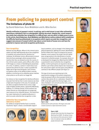Keesing Journal of Documents & Identity February 2015 3
From policing to passport control
The limitations of photo ID
by David Robertson, Russ Middleton and A. Mike Burton
Identity verification at passport control, in policing, and in retail stores is most often achieved by
matching an individual’s face to a photographic identity document. Despite this, recent research
has shown that unfamiliar face recognition is a difficult task, and one which is highly prone to error.
In this article, David Robertson, Russ Middleton and Mike Burton outline evidence which establishes
the difficulty faced by professionals in occupations which require accurate face recognition, and
suggest new avenues of research which may reduce current levels of human error and have the
potential to improve real‑world recognition performance.
Face recognition
National security officials, officers in the criminal justice
system and retail staff frequently rely on face recognition
to establish and authenticate the identity of an
individual. At UK Border Control, officials work to ensure
that only those passengers whose passport photo
matches their face are allowed to enter the country. In
the criminal justice system, police officers often utilise
CCTV images as a means of identifying the perpetrator
of a crime. In addition, cashiers in retail stores must
examine face‑photo ID cards in order to prohibit the
illegal sale of age‑restricted goods. Each of these
occupations relies on the ability to detect correctly
whether or not the face of an unfamiliar person matches
a face photo on an ID card or an image still.
Our reliance on face recognition for identity verification
may stem from the fact that in some instances we show
a high level of expertise in this area. For example, we
are able to recognise familiar faces across a large
range of highly variable photos, apparently effortlessly.
However, in a striking contrast, recent research has
shown that we are surprisingly poor at recognising
new instances of an unfamiliar person. This distinction
has major implications for applied professions in
which accurate unfamiliar face recognition is vital.
Unfamiliar face recognition:
laboratory studies
Our ability to recognise familiar faces is certainly
impressive. Figure 1 shows a considerable range of
visual conditions, such as changes in the viewing angle,
physical appearance, lighting and camera. Nevertheless,
familiar viewers find it easy to recognise this person.
However, recent research has shown that this ability
does not generalise to the identification of similar
instances of unfamiliar people. For example, Burton et
al developed the Glasgow Face Matching Test (GFMT),
a psychometric test of unfamiliar face recognition
ability, in which participants are required to decide
whether a pair of face photos depicts two instances of
the same person (taken seconds apart using different
cameras) or two different people (see Figure 2).1
This type of one‑to‑one matching task is the
experimental analogue of the paired comparisons
made by passport officers (face‑passport photo) and
cashiers (face‑photo ID) on a daily basis. Despite the
GFMT using high‑quality front‑facing images, error
rates of between 15% and 20% are the norm, across
hundreds of viewers tested.
Figure 1 (top)
Ambient photos of the same face. All images used under
Creative Commons or Open Government Licence.
Practical experience
The limitations of photo ID
David Robertson
University of York, UK, is a
post-doctoral researcher
in Mike Burton’s face
research group. His work
focuses on assessing
and improving unfamiliar
face recognition in
professional contexts
(www.facevar.com).
Email: david.robertson@
york.ac.uk.
Russ Middleton is an
expert in identity fraud
with 30 years’ experience
working as a detective in
the Metropolitan Police.
He is currently a director
of Delmont-ID, an anti-
fraud training and
consultancy firm.
A.Mike Burton, University
of York, UK, is a Professor
of Psychology and a
specialist in face
recognition research. His
current work, supported
by major grants from the
ERC and ESRC, is focused
on improving our
understanding of face
recognition in both
theoretical and applied
contexts. Email:
mike.burton@york.ac.uk.
Figure 2 (left)
Example of two trials from the Glasgow Face
Matching Test (GFMT). The left pair shows
two instances of the same person (match
trial), the right pair shows two different
people (mismatch trial).
 