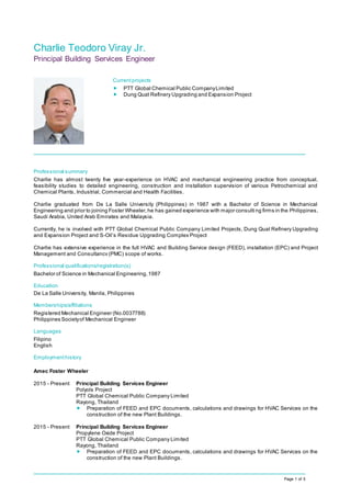 Page 1 of 5
Charlie Teodoro Viray Jr.
Principal Building Services Engineer
Professional summary
Charlie has almost twenty five year-experience on HVAC and mechanical engineering practice from conceptual,
feasibility studies to detailed engineering, construction and installation supervision of various Petrochemical and
Chemical Plants, Industrial, Commercial and Health Facilities.
Charlie graduated from De La Salle University (Philippines) in 1987 with a Bachelor of Science in Mechanical
Engineering and prior to joining Foster Wheeler,he has gained experience with major consulti ng firms in the Philippines,
Saudi Arabia, United Arab Emirates and Malaysia.
Currently, he is involved with PTT Global Chemical Public Company Limited Projects, Dung Quat Refinery Upgrading
and Expansion Project and S-Oil’s Residue Upgrading Complex Project
Charlie has extensive experience in the full HVAC and Building Service design (FEED), installation (EPC) and Project
Management and Consultancv (PMC) scope of works.
Professional qualifications/registration(s)
Bachelor of Science in Mechanical Engineering,1987
Education
De La Salle University, Manila, Philippines
Memberships/affiliations
Registered Mechanical Engineer (No.0037788)
Philippines Societyof Mechanical Engineer
Languages
Filipino
English
Employmenthistory
Amec Foster Wheeler
2015 - Present Principal Building Services Engineer
Polyols Project
PTT Global Chemical Public Company Limited
Rayong, Thailand
 Preparation of FEED and EPC documents, calculations and drawings for HVAC Services on the
construction of the new Plant Buildings.
2015 - Present Principal Building Services Engineer
Propylene Oxide Project
PTT Global Chemical Public Company Limited
Rayong, Thailand
 Preparation of FEED and EPC documents, calculations and drawings for HVAC Services on the
construction of the new Plant Buildings.
Currentprojects
 PTT Global Chemical Public CompanyLimited
 Dung Quat Refinery Upgrading and Expansion Project
 