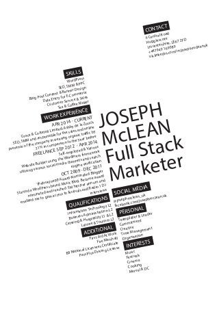 SKILLS
CONTACT
WORK EXPERIENCE
SOCIAL MEDIA
QUALIFICATIONS
JOSEPH
McLEAN
Full Stack
Marketer
6 Central Road
Hugglescote
Leicestershire, LE67 2FD
+447949 169089
uk.linkedin.com/in/josephmcleanuk
@josephmclean_uk
facebook.com/josephmclean.uk
APR 2014 - CURRENT
Grace & Co Retail Limited, Ashby de la Zouch
SEO, SMM and responsible for the sales and online
presence of the company increasing organic traffic by
31% in comparison to the year before
FREELANCE SEP 2012 - APR 2014
Self-employed & Various
Website Builder using the WordPress framework
utilising various social media channels and search
engine verification
OCT 2009 - DEC 2011
‘thetruejoe90’Award-Nominated Blogger
Started a WordPress based Music Blog. Became award
nominated and reached 5M hits per annum and
enabled me to gain access to festivals and Radio 1 DJ
interviews
Information Technology L2
Business Administration L2
Catering & Hospitality L1 & L2
Leisure & Tourism L2
WordPress
SEO, SMM & PPC
Blog Post Content & Banner Design
Data Entry for E-Commerce
Customer Service & Sales
Tea & Coffee Maker
PERSONAL
INTERESTS
Teamplayer & Leader
Commitment
Creative
Time Management
Organisation
Music
Festivals
Cinema
Cooking
Marvel & DC
ADDITIONAL
First Aid At Work
Fire Marshall
BII National Licensees Certificate
Pass Plus Driving License
 