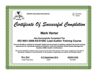 Gladhill Associates International
Certificate Of Successful CompletionCertificate Of Successful CompletionCertificate Of Successful CompletionCertificate Of Successful Completion
Mark Herter
Has Successfully Completed The
ISO 9001:2008/AS-9100C Lead Auditor Training Course
(Course AS-648 is certified by Exemplar Global and successful completion satisfies the formal training
requirement for individuals seeking certification under the Exemplar Global Quality Management
Systems (QMS) Auditor Certification.)
This course certificate is valid for three (3) years from the date of the last day of the course, irrespective of the date of
Successful completion of the examination, for the purpose of registering as an auditor with Exemplar Global.
Burt Gold 8/12 September 2014 AS25514-935
Lead Instructor Date Number
 