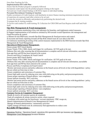 Error Rate Tracking for LOs
Implementation Of Credit Plan
Ensure that the Product program is properly followed
Incorporate credit inputs into the product program relating to the region
Forward new Credit related findings to RCM for inputs in individual lending.
Personnel Recruitment Training & Sanction
Enable recruitment of Credit Analysts with familiarity in micro finance meeting minimum requirements in terms
of experience & exposure (and other criteria to be set out)
To train the recruits in efficiently and productively performing the desired work
To prepare the IL training modules
To involve and conduct IL credit training /IL Collection for CRS/CRM and East Region credit staff and Field
Staff.
Ops Risk Management & Fraud management:
a) Ensure continuous monitoring of key risk indicators for branches, and implement control measures.
b) Support implementation of all initiatives initiated by HO towards overall Operations risk management and
Fraud Prevention & control.
c) Mentor & train BSD team, towards Ops Risk Management & fraud prevention and control.
d) Accurate and timely reporting towards all Ops Risk related issues & Loss data to the HO.
e) Continuous monitoring & testing of the control measures implemented in the BSD function towards Ops Risk
Management & Fraud Management.
Operation & Disbursement Management:
Ensure proper MCP check Quality
Ensure Timely TVR, CIBIL checks and trigger for verification. All TAT goals to be met.
Disburse files only after ensuring that all documentation is complete and all relevant information, asavailable
from app form and PD has been entered in the system
Process and Policy Compliance & Fraud Control
Ensure proper MCP check Quality
Ensure Timely TVR, CIBIL checks and trigger for verification. All TAT goals to be met.
Disburse files only after ensuring that all documentation is complete and all relevant information, asavailable
from app form and PD has been entered in the system
Process and Policy Compliance & Fraud Control
Monitor and ensure process and policy adherence at the branch across all levels in line with theguidelines / policy
that are rolled out from time to time.
Ensure completion and correctness of customer files.
Ensure high audit scores by reducing error rates while delivering on the policy and processrequirements.
Ensure proper reporting of branch defects / non compliance
Ensure upfront screening / RCU activities
Monitor and ensure process and policy adherence at the branch across all levels in line with theguidelines / policy
that are rolled out from time to time.
Ensure completion and correctness of customer files.
Ensure high audit scores by reducing error rates while delivering on the policy and processrequirements.
Ensure proper reporting of branch defects / non compliance
Ensure upfront screening / RCU activities
Customer Service & Complaints Management :
Handle & resolve all customer queries & complaints
Track all complaints & initiate corrective action, where required
Coordinate with central ops for foreclosure / account statements / PDC swaps etc.
Branch Administration & Branch Costs Management & Control
Manage all branch administration / maintenance activities
Tightly manage all branch costs & continuously find opportunities to reduce costs
Keyskills Of Operations :
Operations Banking Operations branch operations bfsi operations nbfsi ops insurance ops Operations
Management Crisis Management Investors Relation
 