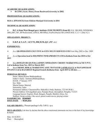 ACADEMIC QUALIFICATION:
 B.COM ( Accts. Hons.) From BurdwanUniversity in 2002.
PROFESSIONAL QUALIFICATION :
M.B.A. (FINANCE) from Sikkim Manipal University in 2011
TECHNICAL QUALIFICATION:
 D.C.A from West Bengal govt. institute (YOUTH DEPT) from 02( O.S.: MS DOS, WINDOWS
2002,2007, XP., XP Professional, LINUX, MS Office, FoxPro,Oracle,V.B.LANGUAGE: C, C++,Tally 9.2 )
SPELIZATION PROJECT :
 E.R.P. & S.A.P. ( ACCTS, HR,M.M.,Q.C.,P.P. etc)
EXPERIENCE:
 As a SR.OPERATION EXCUTIVE in GTFS MULTI SERVICES LTD From May 2002 to Dec. 2009
 As an Operation head in DOLPHINE INFRAPROJECTS LTD in Kolkata from Jan 2010 to Oct
2013
 As a DOMAIN HEAD (W.B.) (ADMIN/ OPERATION/ CREDIT/ MARKETING) in NICT PVT.
Ltd in Kolkata from Nov. 2013 to March 2015
 As a CREDIT, RISK & MARKETING ASST. MANAGER LAP/HL/GL/CL in MANAPPURAM
FINANCE Ltd in RAJARHAT Regional branch (Kolkata) from April 2015 to till date……
PERSONAL DETAILS:
Name: Manoj Kumar Mukhopadhyay
Father’s Name: SantimoyMukhopadhyay
D.O.B.: 3rd
January 1979
Sex: Male
Marital Status: Married
Nationality: India
Permanent Address: ChuramoniPur, MakorKol, Onda, Bankura, 722144 (W.B.)
Present Address: 624,Jagadhatri para, Pearapur Road, sheoraphuli, Hooghly, 712223.
Language known: English, Hindi, Bengali, Punjabi, Maithili, Oriya, Etc.
Hobbies: Script writing ( like novel, poem) watch movie, playing cricket
PASSPORT NO: M2009869
ISSUE DATE : 09.09.2014
SALARY DRAWN : Present package is Rs 3.60 L/- p.a.
DECLARATION: I do here by declare that the above mentioned statements are true to the best of my knowledge
& belief.
Date: 18.10.2015
Place : Sheoraphuli
 