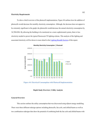 102
Electricity Requirements
To show a brief overview of the photocell implementation, Figure 44 outlines how the addition of
photocells would decrease the monthly electricity consumption. Although, the decrease does not appear to
be extremely significant in the graph, the photocells would decrease the annual electricity consumption by
34,700 kWh. By allowing the building to be monitored on a more sophisticated system, there is less
electricity needed to power the typical fluorescent T8 lighting scheme. This analysis of the lighting and
associated electricity will be shown in more detail in the Lighting Breadth Section of this report.
Figure 44: Electrical Consumption with Photocell Implementation
Depth Study Overview | Utility Analysis
General Overview
This section outlines the utility consumption that was discovered using eQuest energy modelling.
There were three different redesign options including photocells, fan coils, and chilled beams as well as
two combination redesigns that show the potential of combining both the fan coils and chilled beams with
 