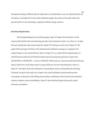 103
the photocell redesign. Different than the studies above, the chilled beams were not explicitly broken out
into Option A and Option B. For the utility distribution graphs, this portion of the report outlines the
general benefits of each technology as opposed to different design scenarios.
Electricity Requirements
The first graph displayed on the following page, Figure 45, depicts the full analysis of each
system and the benefits that each technology provides to the mechanical system. As a whole, it is evident
that each redesign has improvements upon the original VAV design as can be seen in Figure 45. The
graphs following Figure 45 break out the individual and combination redesigns as compared to the
original design in a less cluttered format. Shown in Figure 46, it is evident that the implementation of
chilled beams provides the most beneficial improvement decreasing the peak load in August from
205,500 kWh to 190,900 kWh – a total of 14,600 kWh. While each new system provided in the following
figures outlines the overall improvement in energy efficiency, the more interesting data is shown in
Figure 47. This figure shows the combination of each hydronic system with the photocell technology.
Ultimately, the goal of this study was to improve the overall mechanical system and decrease the
consumption of electricity in the building. By providing a combination of the electrical and mechanical
systems to improve system controllability, Figure 47 shows that both options decrease the annual
electricity consumption.
 