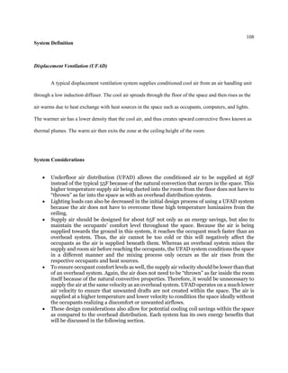 108
System Definition
Displacement Ventilation (UFAD)
A typical displacement ventilation system supplies conditioned cool air from an air handling unit
through a low induction diffuser. The cool air spreads through the floor of the space and then rises as the
air warms due to heat exchange with heat sources in the space such as occupants, computers, and lights.
The warmer air has a lower density than the cool air, and thus creates upward convective flows known as
thermal plumes. The warm air then exits the zone at the ceiling height of the room.
System Considerations
 Underfloor air distribution (UFAD) allows the conditioned air to be supplied at 65F
instead of the typical 55F because of the natural convection that occurs in the space. This
higher temperature supply air being ducted into the room from the floor does not have to
“thrown” as far into the space as with an overhead distribution system.
 Lighting loads can also be decreased in the initial design process of using a UFAD system
because the air does not have to overcome these high temperature luminaires from the
ceiling.
 Supply air should be designed for about 65F not only as an energy savings, but also to
maintain the occupants’ comfort level throughout the space. Because the air is being
supplied towards the ground in this system, it reaches the occupant much faster than an
overhead system. Thus, the air cannot be too cold or this will negatively affect the
occupants as the air is supplied beneath them. Whereas an overhead system mixes the
supply and room air before reaching the occupants, the UFAD system conditions the space
in a different manner and the mixing process only occurs as the air rises from the
respective occupants and heat sources.
 To ensure occupant comfort levels as well, the supply air velocity should be lower than that
of an overhead system. Again, the air does not need to be “thrown” as far inside the room
itself because of the natural convective properties. Therefore, it would be unnecessary to
supply the air at the same velocity as an overhead system. UFAD operates on a much lower
air velocity to ensure that unwanted drafts are not created within the space. The air is
supplied at a higher temperature and lower velocity to condition the space ideally without
the occupants realizing a discomfort or unwanted airflows.
 These design considerations also allow for potential cooling coil savings within the space
as compared to the overhead distribution. Each system has its own energy benefits that
will be discussed in the following section.
 