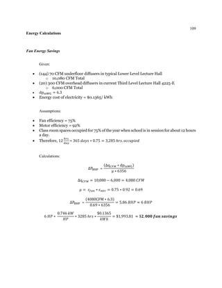 109
Energy Calculations
Fan Energy Savings
Given:
 (144) 70 CFM underfloor diffusers in typical Lower Level Lecture Hall
o 10,080 CFM Total
 (20) 300 CFM overhead diffusers in current Third Level Lecture Hall 4225-E
o 6,000 CFM Total
 dpinWG = 6.3
 Energy cost of electricity = $0.1365/ kWh
Assumptions:
 Fan efficiency = 75%
 Motor efficiency = 92%
 Class room spaces occupied for 75% of the year when school is in session for about 12 hours
a day.
 Therefore, 12
ℎ𝑟𝑠.
𝑑𝑎𝑦
∗ 365 𝑑𝑎𝑦𝑠 ∗ 0.75 = 3,285 ℎ𝑟𝑠. 𝑜𝑐𝑐𝑢𝑝𝑖𝑒𝑑
Calculations:
∆PBHP =
(∆q 𝐶𝐹𝑀 ∗ dpinWG)
μ ∗ 6356
∆q 𝐶𝐹𝑀 = 10,080 − 6,000 = 4,080 𝐶𝐹𝑀
𝜇 = 𝜀𝑓𝑎𝑛 ∗ 𝜀 𝑚𝑡𝑟 = 0.75 ∗ 0.92 = 0.69
∆PBHP =
(4080CFM ∗ 6.3)
0.69 ∗ 6356
= 5.86 𝐵𝐻𝑃 ≈ 6 𝐵𝐻𝑃
6 𝐻𝑃 ∗
0.746 𝑘𝑊
𝐻𝑃
∗ 3285 ℎ𝑟𝑠 ∗
$0.1365
𝑘𝑊ℎ
= $1,993.81 ≈ $𝟐, 𝟎𝟎𝟎 𝒇𝒂𝒏 𝒔𝒂𝒗𝒊𝒏𝒈𝒔
 