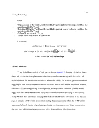 110
Cooling Coil Savings
Given:
 Original design of the Third Level Lecture Hall requires 29 tons of cooling to condition the
space (calculated by Trace).
 Redesign of UFAD in Third Level Lecture Hall requires 11 tons of cooling to condition the
space (calculated by Trace).
 Chiller efficiency = 0.56 kW/ ton
 Energy cost of electricity = $0.1365/ kWh
Calculations:
𝑐𝑜𝑖𝑙 𝑠𝑎𝑣𝑖𝑛𝑔𝑠 = ∆ton ∗ 𝜀 𝑐ℎ𝑖𝑙𝑙𝑒𝑟 ∗ 𝑒𝑛𝑒𝑟𝑔𝑦 𝑐𝑜𝑠𝑡
𝑐𝑜𝑖𝑙 𝑠𝑎𝑣𝑖𝑛𝑔𝑠 = (29 − 11 𝑡𝑜𝑛𝑠) ∗ 0.56 (
𝑘𝑊
𝑡𝑜𝑛
) ∗ 3285 ℎ𝑟𝑠.∗
$0.1365
𝑘𝑊ℎ
= $4,519.90 ≈ $𝟒, 𝟓𝟎𝟎 𝒄𝒐𝒊𝒍 𝒔𝒂𝒗𝒊𝒏𝒈𝒔
Energy Comparison
To see the full Trace analysis of each space, reference Appendix B. From the calculations shown
above, it is evident that the displacement ventilation system offers more savings with the cooling coil
requirements than the overhead distribution does with the fan energy. The overhead system benefits from
supplying the air at a colder temperature because it does not need as much airflow to condition the space,
hence the $2,000 fan energy savings. Similarly though, the displacement ventilation system is able to
supply more air at a higher temperature, saving the associated chiller from producing as much cooling
energy. Overall, there is more cost savings potential, about $2,500 from the calculations on the previous
page, in using the UFAD system. By essentially cutting the cooling capacity in half, the UFAD system
sees more of a benefit than the originally designed space, but there are also other design considerations
that were involved in this design process; these will be discussed in the following section.
 