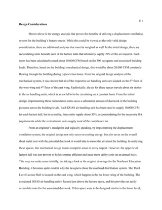 111
Design Considerations
Shown above is the energy analysis that proves the benefits of utilizing a displacement ventilation
system for the building’s lecture spaces. While this could be viewed as the only valid design
consideration, there are additional analyses that must be weighed as well. In the initial design, there are
recirculating units beneath each of the lecture halls that ultimately supply 70% of the air required. Each
room has been calculated to need about 10,000 CFM based on the 300 occupants and associated building
loads. Therefore, based on the building’s mechanical design, this would be about 20,000 CFM constantly
flowing through the building during typical class hours. From the original design analysis of the
mechanical system, it was shown that all of the respective air handling units are located on the 6th
floor of
the west wing and 4th
floor of the east wing. Realistically, the air for these spaces travels about six stories
to the air handling units, which is an awful lot to be circulating on a constant basis. From the initial
design, implementing these recirculation units saves a substantial amount of ductwork in the building
plenums across the building levels. Each DOAS air handling unit has been rated to supply 10,000 CFM
for each lecture hall, but in actuality, these units supply about 30%, accommodating for the necessary OA
requirements while the recirculation units supply most of the conditioned air.
From an engineer’s standpoint and logically speaking, by implementing the displacement
ventilation system, the original design not only saves on cooling energy, but also saves on the overall
sheet metal cost with the potential ductwork it would take to move the air about the building. In analyzing
these spaces, this mechanical design makes complete sense in every respect. However, the upper level
lecture hall was just proven to be less energy efficient and incur more utility costs on an annual basis.
This may not make sense initially, but taking a look at the original drawings for the Northeast Education
Building, it becomes quite evident why the designers chose the overhead distribution system. The Third
Level Lecture Hall is located on the east wing, which happens to be the lower wing of the building. The
associated DOAS air handling unit is located just above the lecture space, and this provides an easily
accessible route for the associated ductwork. If this space were to be designed similar to the lower level,
 