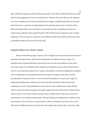 112
there would be an unnecessary amount of ductwork needed to route the air underneath the lecture seating
and provide the appropriate air for the recirculation unit. Therefore, this lecture hall saves the additional
cost of an air handling unit and the associated ductwork to apply a simplified design that can be directly
ducted from above. Logically, the original design for this particular lecture space is the better choice.
While each design makes sense with respect to its proximity from the air handling units, there was
another study conducted to show potential benefits of the UFAD system in comparison to the overhead
distribution. This next study was conducted to show different comfort levels and the stratification of the
air distribution using each system in the lecture halls.
Occupant Comfort Levels | Master’s Analysis
Shown on the following pages, Figures 51 and 53, display the two lecture hall geometries that are
discussed in the analysis above. Both lecture hall geometries are identical, however, Figure 51 is
modelled with an overhead distribution system that can be seen with several diffusers on the ceiling.
Conversely, Figure 53 is modelled with the underfloor air distribution system with slot diffusers below
each row in the auditorium seating. Prior to analysis, the hypothesis was that the displacement ventilation
system would produce more beneficial results for the respective occupants in the space. From the
provided results in Figures 52 and 54, it can be seen that this hypothesis is in fact correct. Figure 54,
displaying the displacement ventilation, has a much more fluid distribution within the space and
comparatively, the air velocity distribution is lower than that of the overhead system. More turbulent
airflows can be seen near the occupants in the upper seating of the lecture hall with the overhead system.
Likewise, there is not as much mixing occurring with the overhead system, which can be seen by the
inconsistencies of air velocity around the space. Whereas, looking at the displacement ventilation results,
each occupant in the rows receives an equal amount of airflow including the front of the room as well.
The lowest slot diffuser provides air to the lecturer that would occupy the front space in the room. With
 