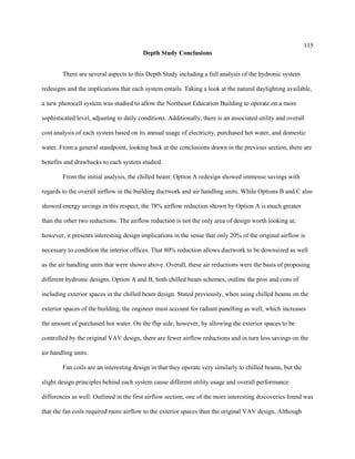 115
Depth Study Conclusions
There are several aspects to this Depth Study including a full analysis of the hydronic system
redesigns and the implications that each system entails. Taking a look at the natural daylighting available,
a new photocell system was studied to allow the Northeast Education Building to operate on a more
sophisticated level, adjusting to daily conditions. Additionally, there is an associated utility and overall
cost analysis of each system based on its annual usage of electricity, purchased hot water, and domestic
water. From a general standpoint, looking back at the conclusions drawn in the previous section, there are
benefits and drawbacks to each system studied.
From the initial analysis, the chilled beam: Option A redesign showed immense savings with
regards to the overall airflow in the building ductwork and air handling units. While Options B and C also
showed energy savings in this respect, the 78% airflow reduction shown by Option A is much greater
than the other two reductions. The airflow reduction is not the only area of design worth looking at;
however, it presents interesting design implications in the sense that only 20% of the original airflow is
necessary to condition the interior offices. That 80% reduction allows ductwork to be downsized as well
as the air handling units that were shown above. Overall, these air reductions were the basis of proposing
different hydronic designs. Option A and B, both chilled beam schemes, outline the pros and cons of
including exterior spaces in the chilled beam design. Stated previously, when using chilled beams on the
exterior spaces of the building, the engineer must account for radiant panelling as well, which increases
the amount of purchased hot water. On the flip side, however, by allowing the exterior spaces to be
controlled by the original VAV design, there are fewer airflow reductions and in turn less savings on the
air handling units.
Fan coils are an interesting design in that they operate very similarly to chilled beams, but the
slight design principles behind each system cause different utility usage and overall performance
differences as well. Outlined in the first airflow section, one of the more interesting discoveries found was
that the fan coils required more airflow to the exterior spaces than the original VAV design. Although
 