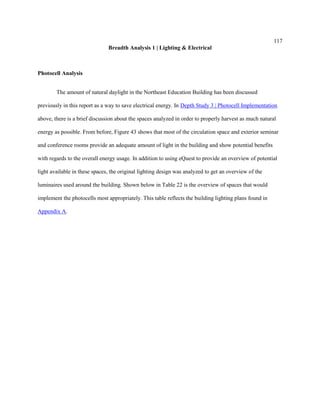 117
Breadth Analysis 1 | Lighting & Electrical
Photocell Analysis
The amount of natural daylight in the Northeast Education Building has been discussed
previously in this report as a way to save electrical energy. In Depth Study 3 | Photocell Implementation
above, there is a brief discussion about the spaces analyzed in order to properly harvest as much natural
energy as possible. From before, Figure 43 shows that most of the circulation space and exterior seminar
and conference rooms provide an adequate amount of light in the building and show potential benefits
with regards to the overall energy usage. In addition to using eQuest to provide an overview of potential
light available in these spaces, the original lighting design was analyzed to get an overview of the
luminaires used around the building. Shown below in Table 22 is the overview of spaces that would
implement the photocells most appropriately. This table reflects the building lighting plans found in
Appendix A.
 