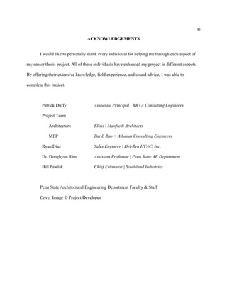 xi
ACKNOWLEDGEMENTS
I would like to personally thank every individual for helping me through each aspect of
my senior thesis project. All of these individuals have enhanced my project in different aspects.
By offering their extensive knowledge, field experience, and sound advice, I was able to
complete this project.
Patrick Duffy Associate Principal | BR+A Consulting Engineers
Project Team
Architecture Elkus | Manfredi Architects
MEP Bard, Rao + Athanas Consulting Engineers
Ryan Diaz Sales Engineer | Del-Ren HVAC, Inc.
Dr. Donghyun Rim Assistant Professor | Penn State AE Department
Bill Pawlak Chief Estimator | Southland Industries
Penn State Architectural Engineering Department Faculty & Staff
Cover Image © Project Developer
 