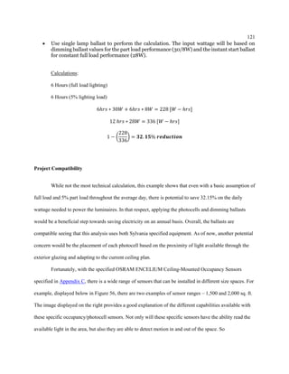 121
 Use single lamp ballast to perform the calculation. The input wattage will be based on
dimming ballast values for the part load performance (30/8W) and the instant start ballast
for constant full load performance (28W).
Calculations:
6 Hours (full load lighting)
6 Hours (5% lighting load)
6ℎ𝑟𝑠 ∗ 30𝑊 + 6ℎ𝑟𝑠 ∗ 8𝑊 = 228 [𝑊 − ℎ𝑟𝑠]
12 ℎ𝑟𝑠 ∗ 28𝑊 = 336 [𝑊 − ℎ𝑟𝑠]
1 − (
228
336
) = 𝟑𝟐. 𝟏𝟓% 𝒓𝒆𝒅𝒖𝒄𝒕𝒊𝒐𝒏
Project Compatibility
While not the most technical calculation, this example shows that even with a basic assumption of
full load and 5% part load throughout the average day, there is potential to save 32.15% on the daily
wattage needed to power the luminaires. In that respect, applying the photocells and dimming ballasts
would be a beneficial step towards saving electricity on an annual basis. Overall, the ballasts are
compatible seeing that this analysis uses both Sylvania specified equipment. As of now, another potential
concern would be the placement of each photocell based on the proximity of light available through the
exterior glazing and adapting to the current ceiling plan.
Fortunately, with the specified OSRAM ENCELIUM Ceiling-Mounted Occupancy Sensors
specified in Appendix C, there is a wide range of sensors that can be installed in different size spaces. For
example, displayed below in Figure 56, there are two examples of sensor ranges – 1,500 and 2,000 sq. ft.
The image displayed on the right provides a good explanation of the different capabilities available with
these specific occupancy/photocell sensors. Not only will these specific sensors have the ability read the
available light in the area, but also they are able to detect motion in and out of the space. So
 