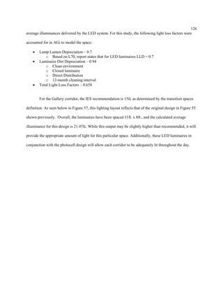126
average illuminances delivered by the LED system. For this study, the following light loss factors were
accounted for in AGi to model the space:
 Lamp Lumen Depreciation – 0.7
o Based on L70, report states that for LED luminaires LLD = 0.7
 Luminaire Dirt Depreciation – 0.94
o Clean environment
o Closed luminaire
o Direct Distribution
o 12-month cleaning interval
 Total Light Loss Factors – 0.658
For the Gallery corridor, the IES recommendation is 15fc as determined by the transition spaces
definition. As seen below in Figure 57, this lighting layout reflects that of the original design in Figure 55
shown previously. Overall, the luminaires have been spaced 11ft. x 8ft., and the calculated average
illuminance for this design is 21.47fc. While this output may be slightly higher than recommended, it will
provide the appropriate amount of light for this particular space. Additionally, these LED luminaires in
conjunction with the photocell design will allow each corridor to be adequately lit throughout the day.
 