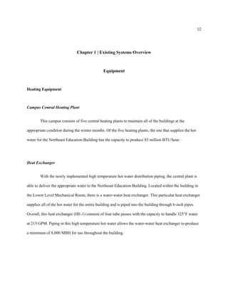 12
Chapter 1 | Existing Systems Overview
Equipment
Heating Equipment
Campus Central Heating Plant
This campus consists of five central heating plants to maintain all of the buildings at the
appropriate condition during the winter months. Of the five heating plants, the one that supplies the hot
water for the Northeast Education Building has the capacity to produce 85 million BTU/hour.
Heat Exchanger
With the newly implemented high temperature hot water distribution piping, the central plant is
able to deliver the appropriate water to the Northeast Education Building. Located within the building in
the Lower Level Mechanical Room, there is a water-water heat exchanger. This particular heat exchanger
supplies all of the hot water for the entire building and is piped into the building through 6-inch pipes.
Overall, this heat exchanger (HE-1) consists of four tube passes with the capacity to handle 325°F water
at 215 GPM. Piping in this high temperature hot water allows the water-water heat exchanger to produce
a minimum of 8,000 MBH for use throughout the building.
 