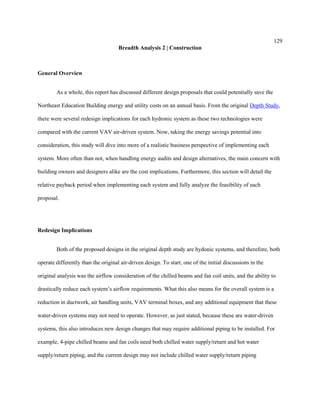 129
Breadth Analysis 2 | Construction
General Overview
As a whole, this report has discussed different design proposals that could potentially save the
Northeast Education Building energy and utility costs on an annual basis. From the original Depth Study,
there were several redesign implications for each hydronic system as these two technologies were
compared with the current VAV air-driven system. Now, taking the energy savings potential into
consideration, this study will dive into more of a realistic business perspective of implementing each
system. More often than not, when handling energy audits and design alternatives, the main concern with
building owners and designers alike are the cost implications. Furthermore, this section will detail the
relative payback period when implementing each system and fully analyze the feasibility of each
proposal.
Redesign Implications
Both of the proposed designs in the original depth study are hydonic systems, and therefore, both
operate differently than the original air-driven design. To start, one of the initial discussions in the
original analysis was the airflow consideration of the chilled beams and fan coil units, and the ability to
drastically reduce each system’s airflow requirements. What this also means for the overall system is a
reduction in ductwork, air handling units, VAV terminal boxes, and any additional equipment that these
water-driven systems may not need to operate. However, as just stated, because these are water-driven
systems, this also introduces new design changes that may require additional piping to be installed. For
example, 4-pipe chilled beams and fan coils need both chilled water supply/return and hot water
supply/return piping, and the current design may not include chilled water supply/return piping
 