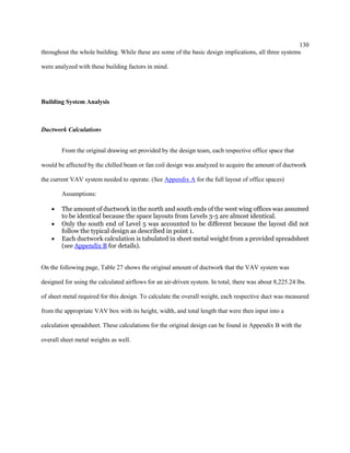 130
throughout the whole building. While these are some of the basic design implications, all three systems
were analyzed with these building factors in mind.
Building System Analysis
Ductwork Calculations
From the original drawing set provided by the design team, each respective office space that
would be affected by the chilled beam or fan coil design was analyzed to acquire the amount of ductwork
the current VAV system needed to operate. (See Appendix A for the full layout of office spaces)
Assumptions:
 The amount of ductwork in the north and south ends of the west wing offices was assumed
to be identical because the space layouts from Levels 3-5 are almost identical.
 Only the south end of Level 5 was accounted to be different because the layout did not
follow the typical design as described in point 1.
 Each ductwork calculation is tabulated in sheet metal weight from a provided spreadsheet
(see Appendix B for details).
On the following page, Table 27 shows the original amount of ductwork that the VAV system was
designed for using the calculated airflows for an air-driven system. In total, there was about 8,225.24 lbs.
of sheet metal required for this design. To calculate the overall weight, each respective duct was measured
from the appropriate VAV box with its height, width, and total length that were then input into a
calculation spreadsheet. These calculations for the original design can be found in Appendix B with the
overall sheet metal weights as well.
 