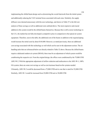 138
implementing the chilled beam design such as downsizing the overall ductwork from the initial system
and additionally reducing the VAV terminal boxes associated with each zone. Similarly, the supply
diffusers were deemed unnecessary with this new technology, and shown in Table 37 is the full cost
analysis of these savings as well as additional costs outlined above. The most expensive and crucial
addition to this system would be the chilled beams themselves. Because this is still a newer technology in
the U.S., the market has not fully developed a competitive price in comparison to the typical air system
equipment. Therefore, seen in the table, the additional cost of the beams in addition to the required piping
would increase the initial costs by about $185,000. However, as stated previously, there are additional
cost savings associated with this technology as well which can be seen in the adjustment section. The air
handling units that are referenced below are directly related to Table 32 above. Because the chilled beams
require a dedicated outdoor air system (DOAS), there must be an adjustment of which system would be
conditioning the respective air. From the original design, the offices were conditioned by the 75,000 CFM
AHU-W-2. With the appropriate adjustment of airflow reduction and reallocation to the AHU-W-1, 100%
OA system, there are some cost savings as well as cost increases based on the systems needed.
Ultimately, AHU-W-2 would be decreased from a 75,000 CFM unit to one that is rated for 55,000 CFM.
Similarly, AHU-W-1 would be increased from 25,000 CFM unit to 30,000 CFM.
 