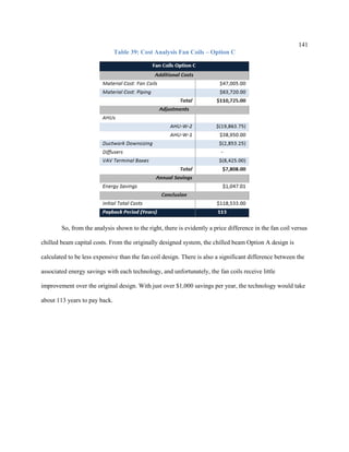 141
Table 39: Cost Analysis Fan Coils – Option C
So, from the analysis shown to the right, there is evidently a price difference in the fan coil versus
chilled beam capital costs. From the originally designed system, the chilled beam Option A design is
calculated to be less expensive than the fan coil design. There is also a significant difference between the
associated energy savings with each technology, and unfortunately, the fan coils receive little
improvement over the original design. With just over $1,000 savings per year, the technology would take
about 113 years to pay back.
 