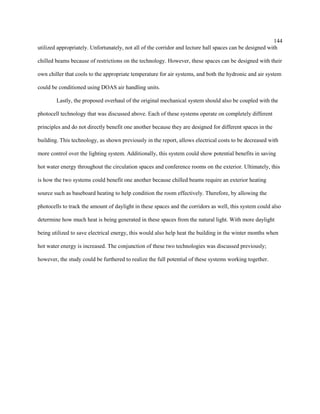 144
utilized appropriately. Unfortunately, not all of the corridor and lecture hall spaces can be designed with
chilled beams because of restrictions on the technology. However, these spaces can be designed with their
own chiller that cools to the appropriate temperature for air systems, and both the hydronic and air system
could be conditioned using DOAS air handling units.
Lastly, the proposed overhaul of the original mechanical system should also be coupled with the
photocell technology that was discussed above. Each of these systems operate on completely different
principles and do not directly benefit one another because they are designed for different spaces in the
building. This technology, as shown previously in the report, allows electrical costs to be decreased with
more control over the lighting system. Additionally, this system could show potential benefits in saving
hot water energy throughout the circulation spaces and conference rooms on the exterior. Ultimately, this
is how the two systems could benefit one another because chilled beams require an exterior heating
source such as baseboard heating to help condition the room effectively. Therefore, by allowing the
photocells to track the amount of daylight in these spaces and the corridors as well, this system could also
determine how much heat is being generated in these spaces from the natural light. With more daylight
being utilized to save electrical energy, this would also help heat the building in the winter months when
hot water energy is increased. The conjunction of these two technologies was discussed previously;
however, the study could be furthered to realize the full potential of these systems working together.
 