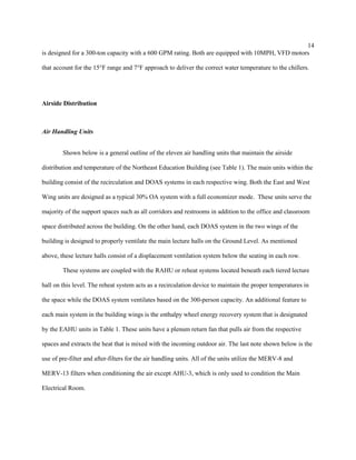 14
is designed for a 300-ton capacity with a 600 GPM rating. Both are equipped with 10MPH, VFD motors
that account for the 15°F range and 7°F approach to deliver the correct water temperature to the chillers.
Airside Distribution
Air Handling Units
Shown below is a general outline of the eleven air handling units that maintain the airside
distribution and temperature of the Northeast Education Building (see Table 1). The main units within the
building consist of the recirculation and DOAS systems in each respective wing. Both the East and West
Wing units are designed as a typical 30% OA system with a full economizer mode. These units serve the
majority of the support spaces such as all corridors and restrooms in addition to the office and classroom
space distributed across the building. On the other hand, each DOAS system in the two wings of the
building is designed to properly ventilate the main lecture halls on the Ground Level. As mentioned
above, these lecture halls consist of a displacement ventilation system below the seating in each row.
These systems are coupled with the RAHU or reheat systems located beneath each tiered lecture
hall on this level. The reheat system acts as a recirculation device to maintain the proper temperatures in
the space while the DOAS system ventilates based on the 300-person capacity. An additional feature to
each main system in the building wings is the enthalpy wheel energy recovery system that is designated
by the EAHU units in Table 1. These units have a plenum return fan that pulls air from the respective
spaces and extracts the heat that is mixed with the incoming outdoor air. The last note shown below is the
use of pre-filter and after-filters for the air handling units. All of the units utilize the MERV-8 and
MERV-13 filters when conditioning the air except AHU-3, which is only used to condition the Main
Electrical Room.
 