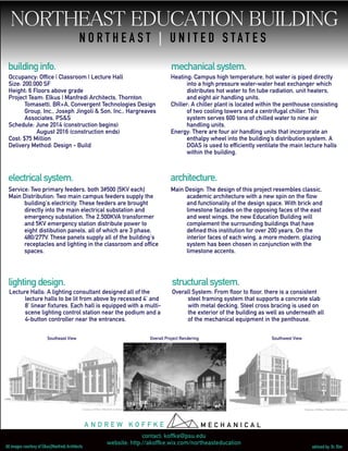 N O R T H E A S T | U N I T E D S T A T E S
buildinginfo.
electricalsystem.
mechanicalsystem.
lightingdesign. structuralsystem.
architecture.
Southeast View Overall Project Rendering Southwest View
Occupancy: Office | Classroom | Lecture Hall
Size: 200,000 SF
Height: 6 Floors above grade
Project Team: Elkus | Manfredi Architects, Thornton
Tomasetti, BR+A, Convergent Technologies Design
Group, Inc., Joseph Jingoli & Son, Inc., Hargreaves
Associates, PS&S
Schedule: June 2014 (construction begins)
August 2016 (construction ends)
Cost: $75 Million
Delivery Method: Design - Build
Heating: Campus high temperature, hot water is piped directly
into a high pressure water-water heat exchanger which
distributes hot water to fin tube radiation, unit heaters,
and eight air handling units.
Chiller: A chiller plant is located within the penthouse consisting
of two cooling towers and a centrifugal chiller. This
system serves 600 tons of chilled water to nine air
handling units.
Energy: There are four air handling units that incorporate an
enthalpy wheel into the building’s distribution system. A
DOAS is used to efficiently ventilate the main lecture halls
within the building.
Service: Two primary feeders, both 3#500 [5KV each]
Main Distribution: Two main campus feeders supply the
building's electricity. These feeders are brought
directly into the main electrical substation and
emergency substation. The 2,500KVA transformer
and 5KV emergency station distribute power to
eight distibution panels, all of which are 3 phase,
480/277V. These panels supply all of the building's
receptacles and lighting in the classroom and office
spaces.
Main Design: The design of this project resembles classic,
academic architecture with a new spin on the flow
and functionality of the design space. With brick and
limestone facades on the opposing faces of the east
and west wings, the new Education Building will
complement the surrounding buildings that have
defined this institution for over 200 years. On the
interior faces of each wing, a more modern, glazing
system has been chosen in conjunction with the
limestone accents.
Overall System: From floor to floor, there is a consistent
steel framing system that supports a concrete slab
with metal decking. Steel cross bracing is used on
the exterior of the building as well as underneath all
of the mechanical equipment in the penthouse.
Lecture Halls: A lighting consultant designed all of the
lecture halls to be lit from above by recessed 4’ and
8’ linear fixtures. Each hall is equipped with a multi-
scene lighting control station near the podium and a
4-button controller near the entrances.
contact: koffke@psu.edu
website: http://akoffke.wix.com/northeasteducation
advised by: Dr. Rim
A N D R E W K O F F K E M E C H A N I C A L
All images courtesy of Elkus|Manfredi Architects
 