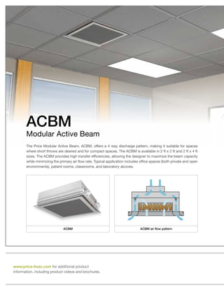 sizes. The ACBM provides high transfer efficiencies, allowing the designer to maximize the beam capacity
while minimizing the primary air flow rate. Typical application includes office spaces (both private and open
environments), patient rooms, classrooms, and laboratory alcoves.
ACBM
Modular Active Beam
www.price-hvac.com for additional product
information, including product videos and brochures.
ACBM ACBM air flow pattern
 