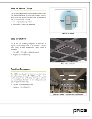 Ideal for Private Offices
The ACBM is a perfect application for private offices.
advantage over similarly sized linear active beams
due to the reduction in throw.
Easy Installation
The ACBM can be easily integrated in standard or
tegular T-bar ceilings due to its compact design.
If no ceiling is used, an exposed casing option is
available.
Great for Classrooms
The ACBM is well suited to classroom environments
due to its modular design. The ACBM provides a more
traditional aesthetic while also offering an efficient
and comfortable alternative to fan coil systems and
requiring less maintenance.
PersonPPerPerPerssosonn
Modular
Beam
Window
Classroom mockup - Price Technical Center Atlanta
T-bar ceiling installation
Modular air pattern
 