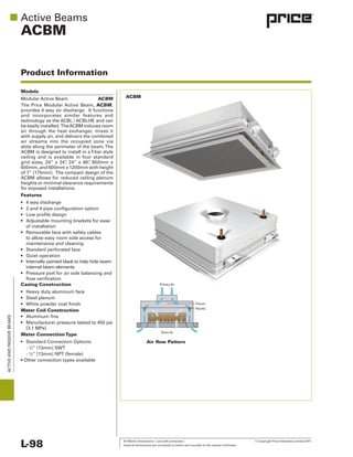 All Metric dimensions ( ) are soft conversion. © Copyright Price Industries Limited 2011.
Imperial dimensions are converted to metric and rounded to the nearest millimeter.L-98
ACTIVEANDPASSIVEBEAMS
ACBM
Product Information
Models
ACBM
ACBM,
Features
of installation
to allow easy room side access for
internal beam elements
Casing Construction
Water Coil Construction
Water ConnectionType
Air ﬂow Pattern
ACBM
Room Air
Nozzles
Plenum
Primary Air
 