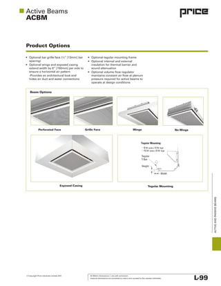 © Copyright Price Industries Limited 2011. All Metric dimensions ( ) are soft conversion.
Imperial dimensions are converted to metric and rounded to the nearest millimeter. L-99
ACTIVEANDPASSIVEBEAMS
ACBM
Product Options
hides air duct and water connections
insulation for thermal barrier and
sound attenuation
Perforated Face
Exposed Casing Tegular Mounting
Beam Options
Grille Face Wings No Wings
Opening with KO for Water
and Electrical Connections
Nom.
12.000 L
Damper w/ 24vac
Floating Point Actuator
Damper w/ manual
Locking Quadrant
Air Diffuser Section
Nom. 12” or 24”
W + 12"
W + 12"
10”
Tegular Mounting:
9/16" wide x 5/16" high
15/16" wide x 5/16" high
Tegular
T-Bar
Height
Width
ACBL - Exposed Casing
Enclosure Opening
ACBL - Wing Extensions
Return/Exhaust Box
Nom. 12”
Ø 7.875”
Exposed Casing
 