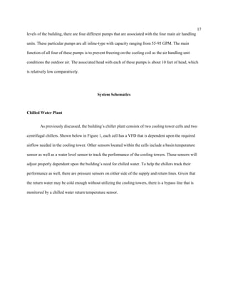 17
levels of the building, there are four different pumps that are associated with the four main air handling
units. These particular pumps are all inline-type with capacity ranging from 55-95 GPM. The main
function of all four of these pumps is to prevent freezing on the cooling coil as the air handling unit
conditions the outdoor air. The associated head with each of these pumps is about 10 feet of head, which
is relatively low comparatively.
System Schematics
Chilled Water Plant
As previously discussed, the building’s chiller plant consists of two cooling tower cells and two
centrifugal chillers. Shown below in Figure 1, each cell has a VFD that is dependent upon the required
airflow needed in the cooling tower. Other sensors located within the cells include a basin temperature
sensor as well as a water level sensor to track the performance of the cooling towers. These sensors will
adjust properly dependent upon the building’s need for chilled water. To help the chillers track their
performance as well, there are pressure sensors on either side of the supply and return lines. Given that
the return water may be cold enough without utilizing the cooling towers, there is a bypass line that is
monitored by a chilled water return temperature sensor.
 
