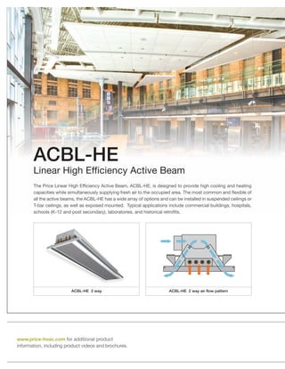 ACBL-HE 2 way air flow patternACBL-HE 2 way
The Price Linear High Efficiency Active Beam, ACBL-HE, is designed to provide high cooling and heating
capacities while simultaneously supplying fresh air to the occupied area. The most common and flexible of
all the active beams, the ACBL-HE has a wide array of options and can be installed in suspended ceilings or
T-bar ceilings, as well as exposed mounted. Typical applications include commercial buildings, hospitals,
schools (K-12 and post secondary), laboratories, and historical retrofits.
ACBL-HE
Linear High Efficiency Active Beam
www.price-hvac.com for additional product
information, including product videos and brochures.
 